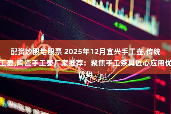 配资炒股给股票 2025年12月宜兴手工壶,传统手工壶,陶瓷手工壶厂家推荐：聚焦手工茶具匠心应用优势