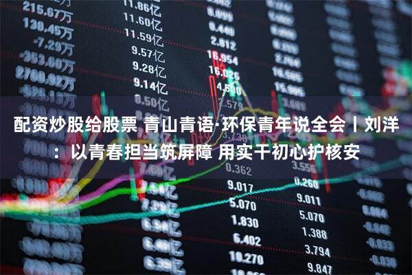 配资炒股给股票 青山青语·环保青年说全会丨刘洋：以青春担当筑屏障 用实干初心护核安