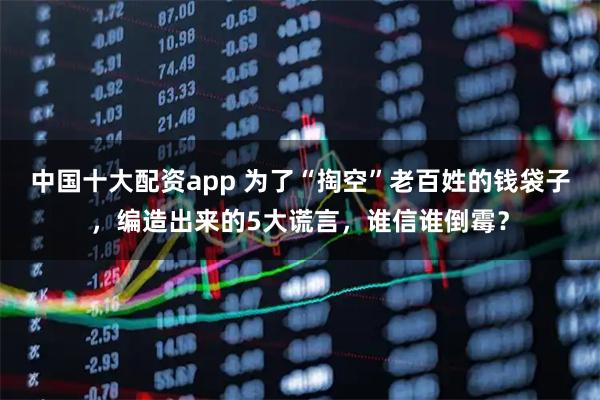 中国十大配资app 为了“掏空”老百姓的钱袋子，编造出来的5大谎言，谁信谁倒霉？