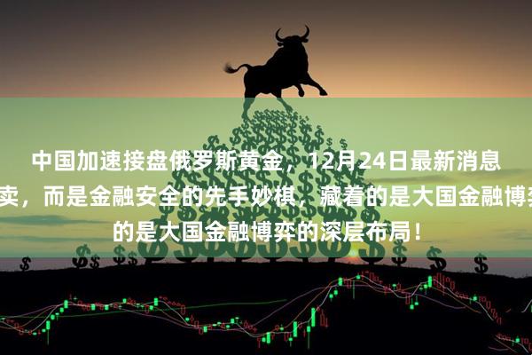 中国加速接盘俄罗斯黄金，12月24日最新消息，不是简单买卖，而是金融安全的先手妙棋，藏着的是大国金融博弈的深层布局！