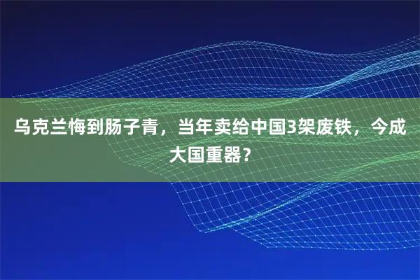 乌克兰悔到肠子青，当年卖给中国3架废铁，今成大国重器？