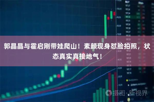 郭晶晶与霍启刚带娃爬山！素颜现身怼脸拍照，状态真实真接地气！