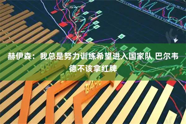 赫伊森：我总是努力训练希望进入国家队 巴尔韦德不该拿红牌