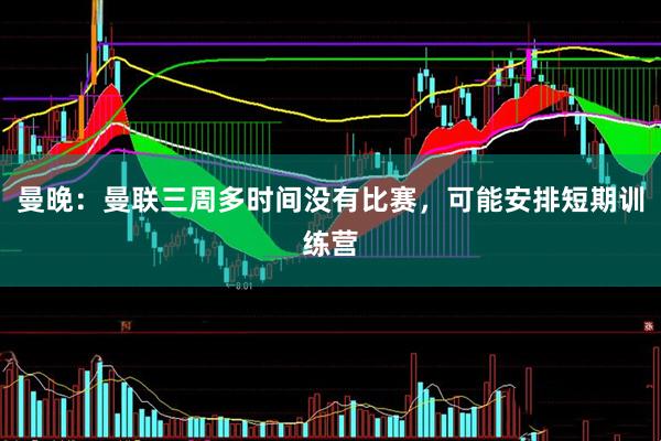 曼晚：曼联三周多时间没有比赛，可能安排短期训练营