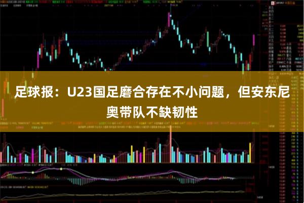足球报：U23国足磨合存在不小问题，但安东尼奥带队不缺韧性