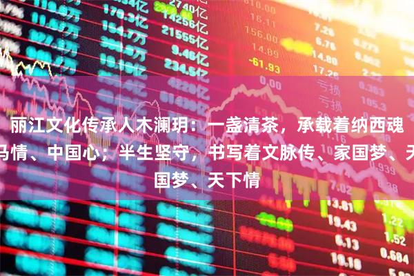 丽江文化传承人木澜玥：一盏清茶，承载着纳西魂、茶马情、中国心；半生坚守，书写着文脉传、家国梦、天下情