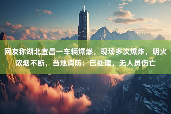 网友称湖北宜昌一车辆爆燃，现场多次爆炸，明火浓烟不断，当地消防：已处理，无人员伤亡