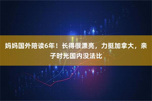 妈妈国外陪读6年！长得很漂亮，力挺加拿大，亲子时光国内没法比