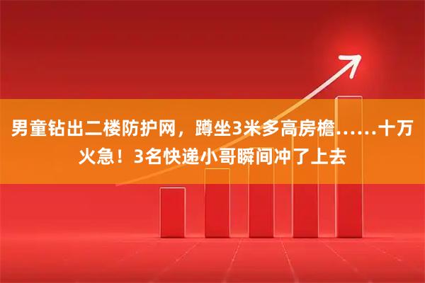 男童钻出二楼防护网，蹲坐3米多高房檐……十万火急！3名快递小哥瞬间冲了上去