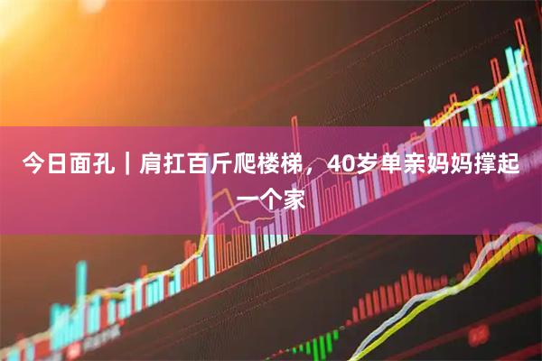 今日面孔｜肩扛百斤爬楼梯，40岁单亲妈妈撑起一个家