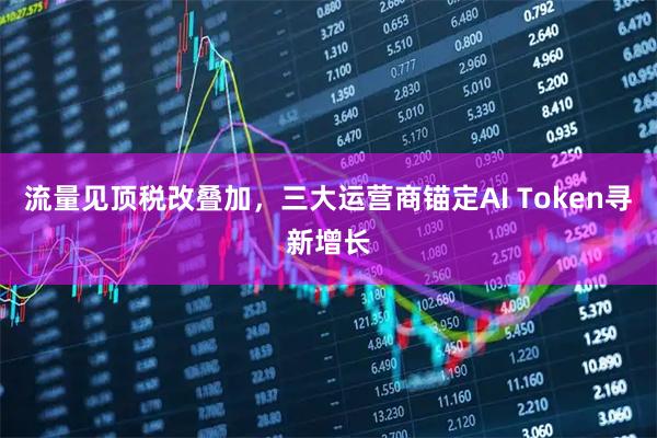 流量见顶税改叠加，三大运营商锚定AI Token寻新增长