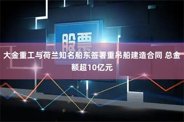 大金重工与荷兰知名船东签署重吊船建造合同 总金额超10亿元