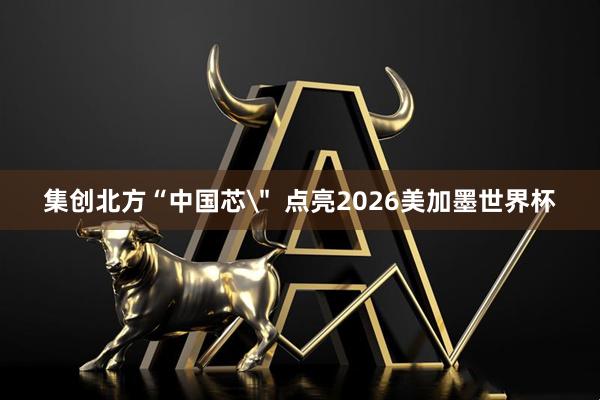 集创北方“中国芯＂  点亮2026美加墨世界杯