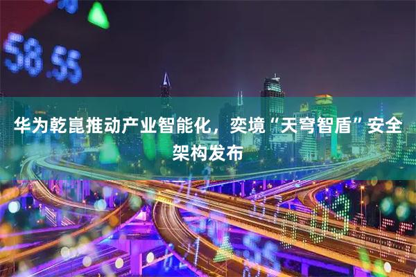 华为乾崑推动产业智能化，奕境“天穹智盾”安全架构发布
