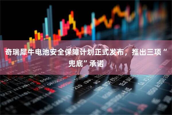 奇瑞犀牛电池安全保障计划正式发布，推出三项“兜底”承诺
