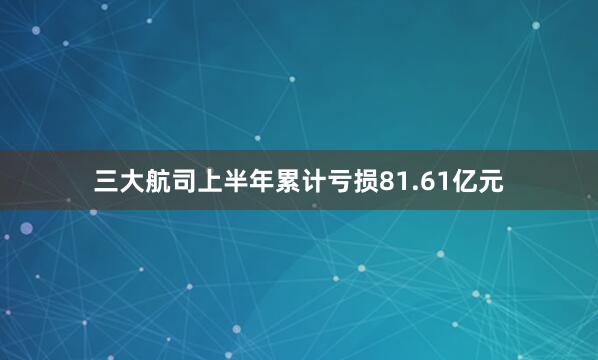 三大航司上半年累计亏损81.61亿元
