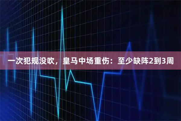 一次犯规没吹，皇马中场重伤：至少缺阵2到3周